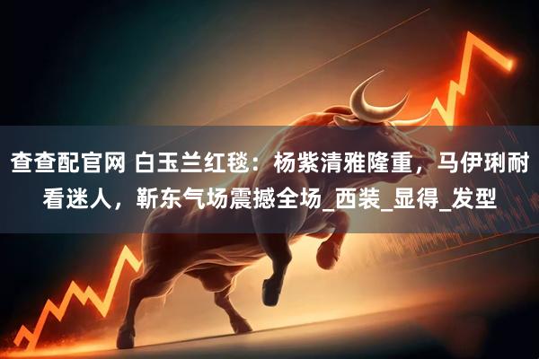查查配官网 白玉兰红毯：杨紫清雅隆重，马伊琍耐看迷人，靳东气场震撼全场_西装_显得_发型