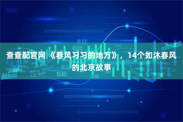 查查配官网 《春风习习的地方》，14个如沐春风的北京故事