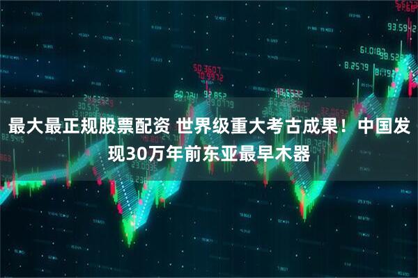 最大最正规股票配资 世界级重大考古成果！中国发现30万年前东亚最早木器