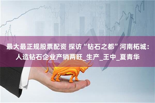 最大最正规股票配资 探访“钻石之都”河南柘城：人造钻石企业产销两旺_生产_王中_夏青华