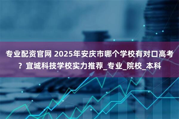 专业配资官网 2025年安庆市哪个学校有对口高考？宜城科技学校实力推荐_专业_院校_本科