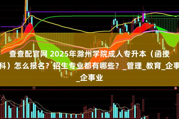 查查配官网 2025年滁州学院成人专升本（函授本科）怎么报名？招生专业都有哪些？_管理_教育_企事业