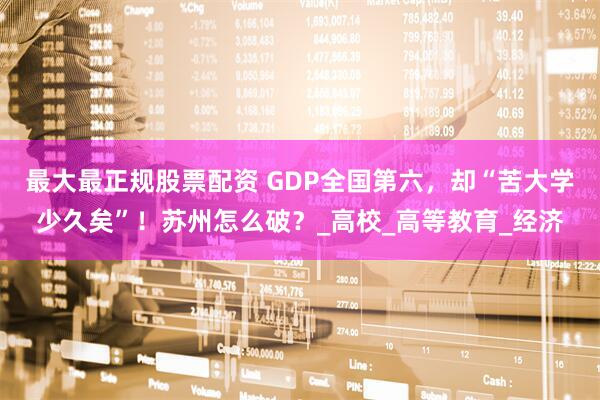 最大最正规股票配资 GDP全国第六，却“苦大学少久矣”！苏州怎么破？_高校_高等教育_经济