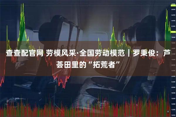 查查配官网 劳模风采·全国劳动模范｜罗秉俊：芦荟田里的“拓荒者”