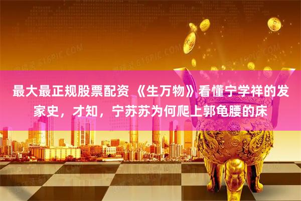 最大最正规股票配资 《生万物》看懂宁学祥的发家史，才知，宁苏苏为何爬上郭龟腰的床