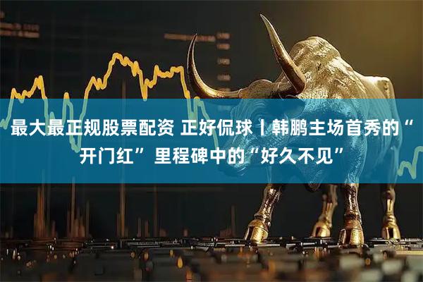 最大最正规股票配资 正好侃球丨韩鹏主场首秀的“开门红” 里程碑中的“好久不见”