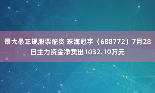 最大最正规股票配资 珠海冠宇（688772）7月28日主力资金净卖出1032.10万元
