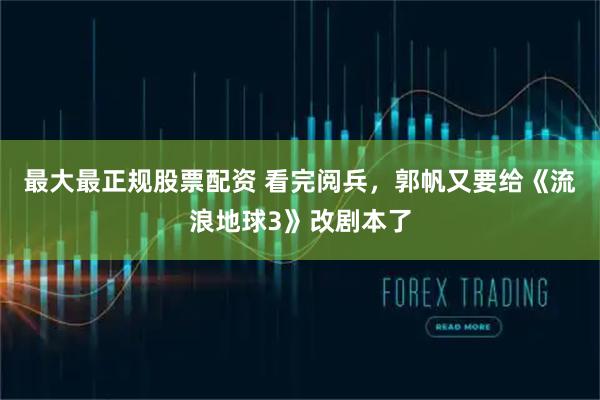 最大最正规股票配资 看完阅兵，郭帆又要给《流浪地球3》改剧本了