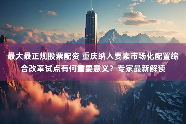 最大最正规股票配资 重庆纳入要素市场化配置综合改革试点有何重要意义？专家最新解读