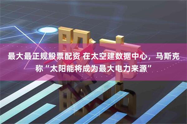 最大最正规股票配资 在太空建数据中心，马斯克称“太阳能将成为最大电力来源”