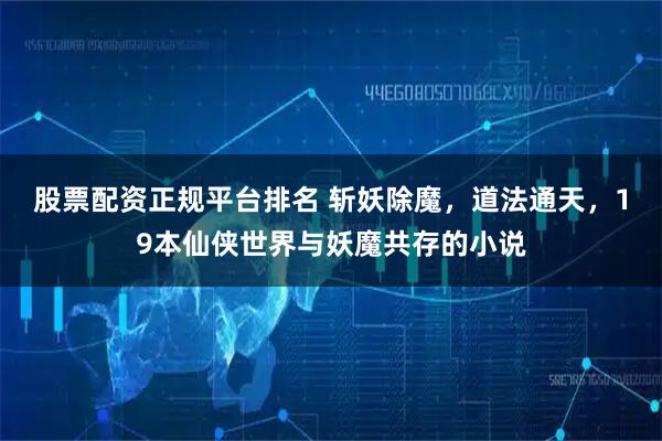 股票配资正规平台排名 斩妖除魔，道法通天，19本仙侠世界与妖魔共存的小说