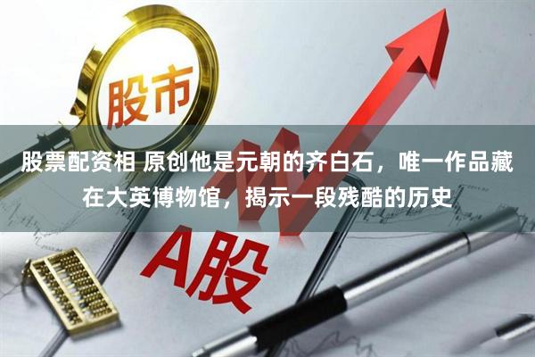 股票配资相 原创他是元朝的齐白石，唯一作品藏在大英博物馆，揭示一段残酷的历史